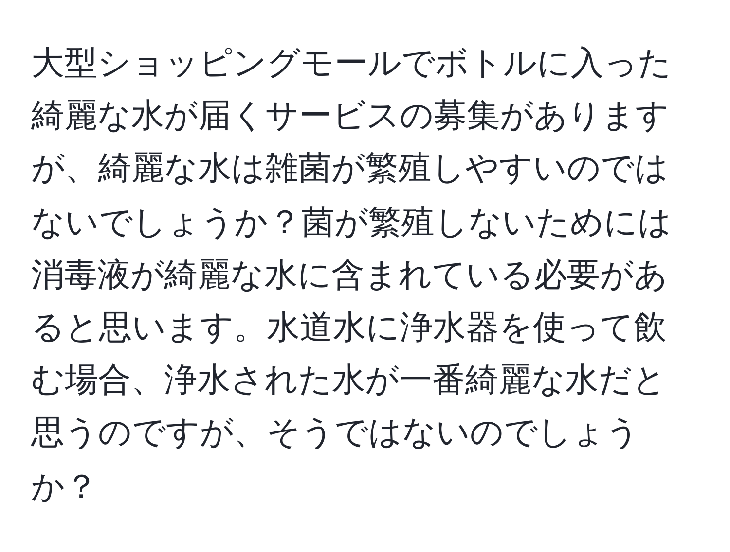 大型ショッピングモールでボトルに入った綺麗な水が届くサービスの募集がありますが、綺麗な水は雑菌が繁殖しやすいのではないでしょうか？菌が繁殖しないためには消毒液が綺麗な水に含まれている必要があると思います。水道水に浄水器を使って飲む場合、浄水された水が一番綺麗な水だと思うのですが、そうではないのでしょうか？