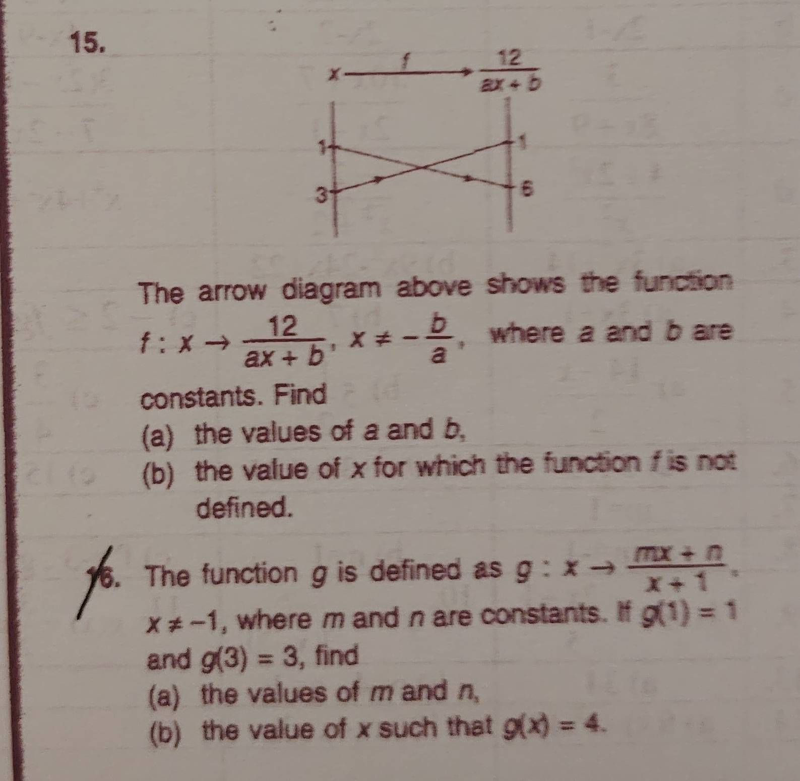 The arrow diagram above shows the function
f:xto  12/ax+b ,x!= - b/a  , where a and bare
constants. Find
(a) the values of a and b,
(b) the value of x for which the function f is not
defined.
6. The function g is defined as g:xto  (mx+n)/x+1 .
x!= -1 , where m and n are constants. If g(1)=1
and g(3)=3 , find
(a) the values of m and n_s
(b) the value of x such that g(x)=4.