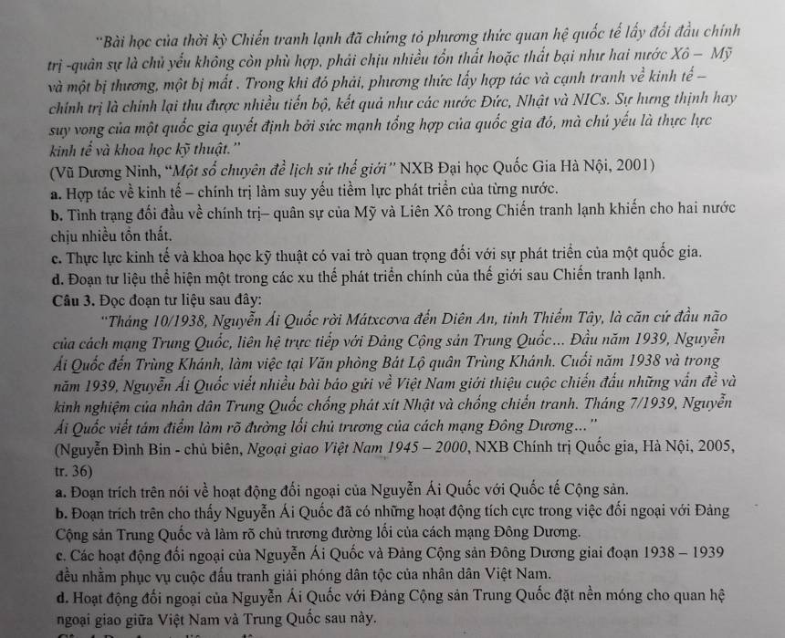 'Bài học của thời kỳ Chiến tranh lạnh đã chứng tỏ phương thức quan hệ quốc tế lấy đối đầu chính
trị -quân sự là chủ yểu không còn phù hợp, phải chịu nhiều tổn thất hoặc thất bại như hai nước Xô − Mỹ
và một bị thương, một bị mất . Trong khi đó phải, phương thức lấy hợp tác và cạnh tranh về ở kinh tế −
chính trị là chính lại thu được nhiều tiến bộ, kết quả như các nước Đức, Nhật và NICs. Sự hưng thịnh hay
suy vong của một quốc gia quyết định bởi sức mạnh tổng hợp của quốc gia đó, mà chú yếu là thực lực
kinh tế và khoa học kỹ thuật.''
(Vũ Dương Ninh, “Một số chuyên để lịch sử thế giới”' NXB Đại học Quốc Gia Hà Nội, 2001)
a. Hợp tác về kinh tế - chính trị làm suy yếu tiềm lực phát triển của từng nước.
b. Tình trạng đối đầu về chính trị- quân sự của Mỹ và Liên Xô trong Chiến tranh lạnh khiến cho hai nước
chịu nhiều tồn thất.
c. Thực lực kinh tế và khoa học kỹ thuật có vai trò quan trọng đối với sự phát triển của một quốc gia.
d. Đoạn tư liệu thể hiện một trong các xu thế phát triển chính của thế giới sau Chiến tranh lạnh.
Câu 3. Đọc đoạn tư liệu sau đây:
*Tháng 10/1938, Nguyễn Ái Quốc rời Mátxcơva đến Diên An, tinh Thiểm Tây, là căn cứ đầu não
của cách mạng Trung Quốc, liên hệ trực tiếp với Đảng Cộng sản Trung Quốc... Đầu năm 1939, Nguyễn
Ái Quốc đến Trùng Khánh, làm việc tại Văn phòng Bát Lộ quân Trùng Khánh. Cuối năm 1938 và trong
năm 1939, Nguyễn Ái Quốc viết nhiều bài báo gửi về Việt Nam giới thiệu cuộc chiến đấu những vấn đề và
kinh nghiệm của nhân dân Trung Quốc chống phát xít Nhật và chống chiến tranh. Tháng 7/1939, Nguyễn
Ái Quốc viết tám điểm làm rõ đường lối chủ trương của cách mạng Đông Dương...''
(Nguyễn Đình Bin - chủ biên, Ngoại giao Việt Nam 1945 - 2000, NXB Chính trị Quốc gia, Hà Nội, 2005,
tr. 36)
a. Đoạn trích trên nói về hoạt động đối ngoại của Nguyễn Ái Quốc với Quốc tế Cộng sản.
b. Đoạn trích trên cho thấy Nguyễn Ái Quốc đã có những hoạt động tích cực trong việc đối ngoại với Đảng
Cộng sản Trung Quốc và làm rõ chủ trương đường lối của cách mạng Đông Dương.
c. Các hoạt động đối ngoại của Nguyễn Ái Quốc và Đảng Cộng sản Đông Dương giai đoạn 1938 - 1939
đều nhằm phục vụ cuộc đấu tranh giải phóng dân tộc của nhân dân Việt Nam.
d. Hoạt động đối ngoại của Nguyễn Ái Quốc với Đảng Cộng sản Trung Quốc đặt nền móng cho quan hệ
ngoại giao giữa Việt Nam và Trung Quốc sau này.