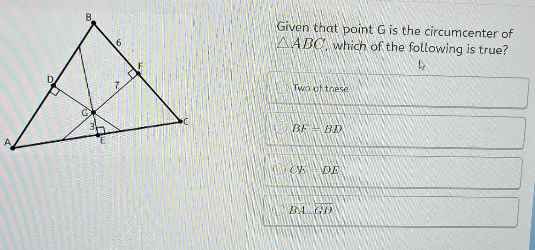 Given that point G is the circumcenter of
△ ABC , which of the following is true?
Two of these
BF=BD
CE=DE
overline BA⊥ overline GD