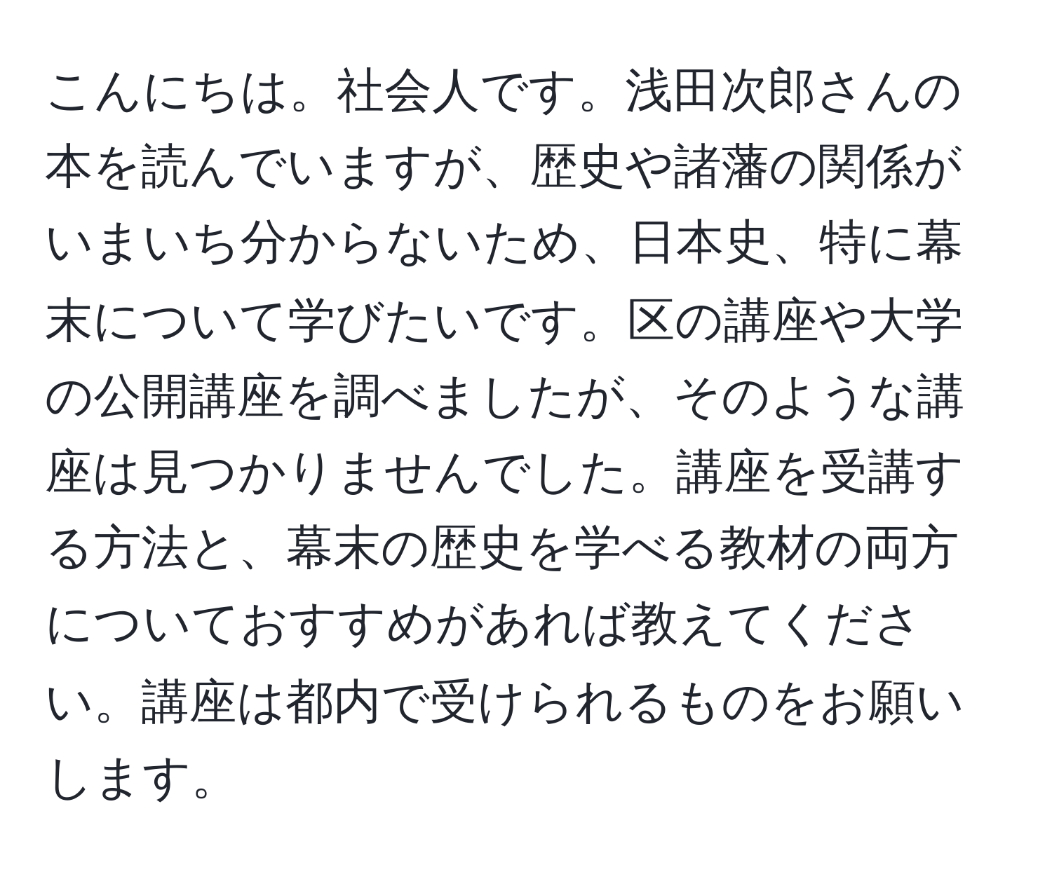 こんにちは。社会人です。浅田次郎さんの本を読んでいますが、歴史や諸藩の関係がいまいち分からないため、日本史、特に幕末について学びたいです。区の講座や大学の公開講座を調べましたが、そのような講座は見つかりませんでした。講座を受講する方法と、幕末の歴史を学べる教材の両方についておすすめがあれば教えてください。講座は都内で受けられるものをお願いします。