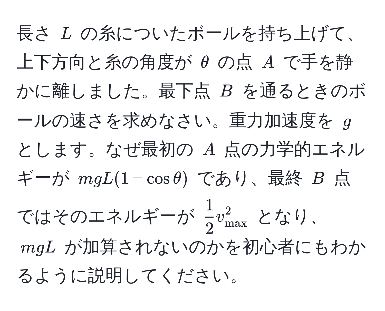 長さ $L$ の糸についたボールを持ち上げて、上下方向と糸の角度が $θ$ の点 $A$ で手を静かに離しました。最下点 $B$ を通るときのボールの速さを求めなさい。重力加速度を $g$ とします。なぜ最初の $A$ 点の力学的エネルギーが $mgL(1 - cos θ)$ であり、最終 $B$ 点ではそのエネルギーが $ 1/2 v_max^2$ となり、 $mgL$ が加算されないのかを初心者にもわかるように説明してください。