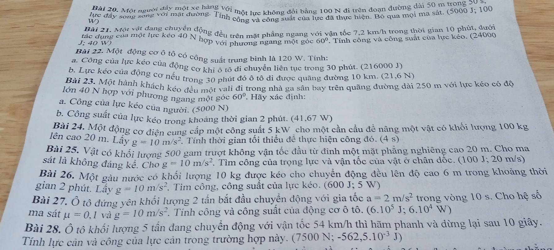 Một người đầy một xe hàng với một lực không đồi bằng 100 N đi trên đoạn đường dài 50 m trong 50 S
lực đây song sống với mặt đường. Tính công và công suất của lực đã thực hiện. Bỏ qua mọi ma sát. (5000 J; 100
W)
Bài 21. Một vật đang chuyển động đều trên mặt phẳng ngang với vận tốc 7,2 km/h trong thời gian 10 phút, dưới
tác dụng của một lực kéo 40 N hợp với phương ngang một góc 60°. Tính công và công suất của lực kéo. (24000
J: 40 W)
Bài 22. Một động cơ ô tô có công suất trung bình là 120 W. Tính:
a. Công của lực kéo của động cơ khi ô tô di chuyền liên tục trong 30 phút. (216000 J)
b. Lực kéo của động cơ nếu trong 30 phút đó ô tô di được quãng đường 10 km. (1 21 ,6 N)
Bài 23. Một hành khách kéo đều một vali đi trong nhà ga sân bay trên quãng đường dài 250 m với lực kéo có độ
lớn 40 N hợp với phương ngang một góc 60°. Hãy xác định:
a. Công của lực kéo của người. (5000 N)
b. Công suất của lực kéo trong khoảng thời gian 2 phút. (41,67 W)
Bài 24. Một động cơ điện cung cấp một công suất 5 kW _cho một cần cầu để nâng một vật có khối lượng 100 kg
ên cao 20 m. Lấy g=10m/s^2. Tính thời gian tối thiểu để thực hiện công đó. (4s)
Bài 25. Vật có khối lượng 500 gam trượt không vận tốc đầu từ đinh một mặt phẳng nghiêng cao 20 m. Cho ma
sát là không đáng kể. Cho g=10m/s^2. Tìm công của trọng lực và vận tốc của vật ở chân dốc. (100 J; 20 m/s)
Bài 26. Một gàu nước có khối lượng 10 kg được kéo cho chuyển động đều lên độ cao 6 m trong khoảng thời
gian 2 phút. Lấy g=10m/s^2. Tìm công, công suất của lực kéo. (600 J; 5 W)
Bài 27. Ô tô đứng yên khối lượng 2 tấn bắt đầu chuyển động với gia tốc a=2m/s^2 trong vòng 10 s. Cho hệ số
ma sát mu =0,1 và g=10m/s^2. Tính công và công suất của động cơ ô tô. (6.10^5J;6.10^4W)
Bài 28. Ô tô khối lượng 5 tấn đang chuyển động với vận tốc 54 km/h thì hãm phanh và dừng lại sau 10 giây.
Tính lực cản và công của lực cản trong trường hợp này. (1 7500N;-562,5.10^(-3)J)