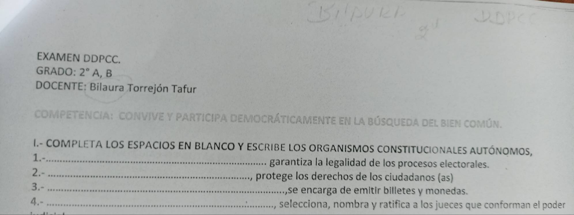 EXAMEN DDPCC. 
GRADO: 2° A, B 
DOCENTE: Bilaura Torrejón Tafur 
competencia: convive y participa democráticamente en la búsqueda del bien común. 
I.- COMPLETA LOS ESPACIOS EN BLANCO Y EScrIBE LOS ORGANISMoS cONSTITUCIonALES AUTÓnOMoS, 
1.-_ garantiza la legalidad de los procesos electorales. 
2.-_ 
protege los derechos de los ciudadanos (as) 
3.- _,se encarga de emitir billetes y monedas. 
4.- _selecciona, nombra y ratifica a los jueces que conforman el poder