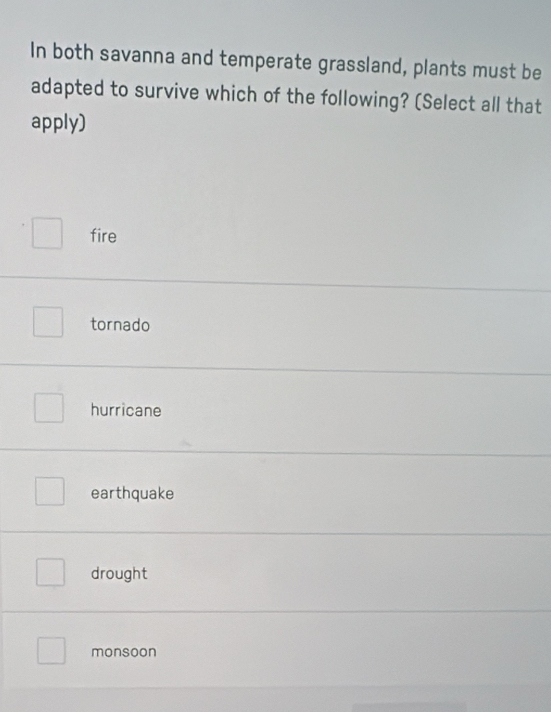 In both savanna and temperate grassland, plants must be
adapted to survive which of the following? (Select all that
apply)
fire
tornado
hurricane
earthquake
drought
monsoon