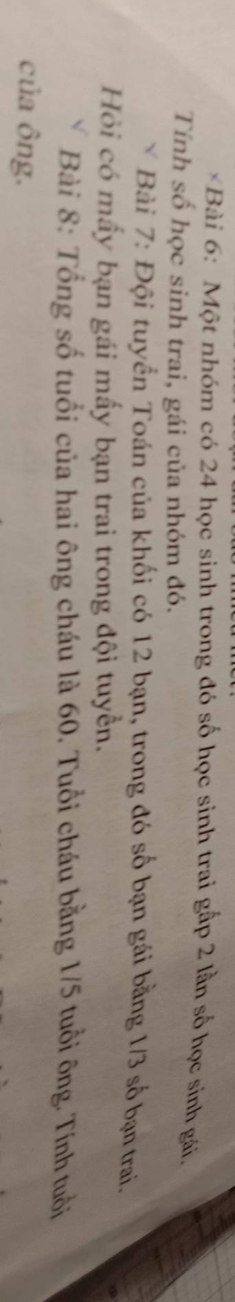 Một nhóm có 24 học sinh trong đó số học sinh trai gấp 2 lần số học sinh gái. 
Tính số học sinh trai, gái của nhóm đó. 
* Bài 7: Đội tuyển Toán của khối có 12 bạn, trong đó số bạn gái bằng 1/3 số bạn trai. 
Hỏi có mấy bạn gái mấy bạn trai trong đội tuyển. 
Bài 8: Tổng số tuổi của hai ông cháu là 60. Tuổi cháu bằng 1/5 tuổi ông. Tính tuổi 
của ông.