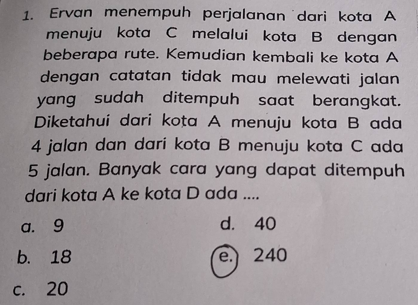 Ervan menempuh perjalanan dari kota A
menuju kota C melalui kota B dengan
beberapa rute. Kemudian kembali ke kota A
dengan catatan tidak mau melewati jalan .
yang sudah ditempuh saat berangkat.
Diketahui dari kota A menuju kota B ada
4 jalan dan dari kota B menuju kota C ada
5 jalan. Banyak cara yang dapat ditempuh
dari kota A ke kota D ada ....
a. 9 d. 40
b. 18 e. 240
c. 20