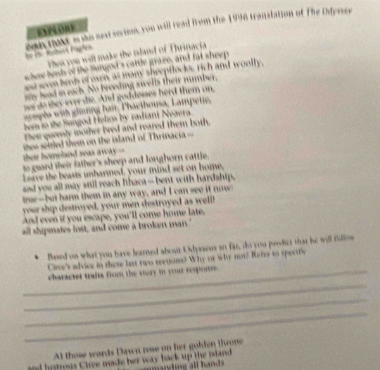 EXPLORE 
he le. Rubert Fugle. en tout e tho sext sevion, you will read from the 1996 translation of The Odyssev 
n you will make the island of Thrinacia 
schere herds of the Sungod's cattle graze, and fat sheep 
ed seven berds of oxer as many sheeptlocks, rich and woolly, 
ay head in each. No breeding swells their number, 
nr do they ever die. And goddesses herd them on, 
aymphs with ghming hamr Thaethousa, Lampetie, 
ber to the Sungod Helios by radiant Neaera. 
ther quvenly mother bred and reared them both. 
n seltled them on the island of Thrinacia= 
their homeland seas away == 
to guard their father's sheep and longhorn cattle. 
Leive the beasts unharmed, your mind set on home, 
and you all may still reach Ithaca -- bent with hardahip, 
true--but harm them in any way, and I can see it now 
your ship destroyed, your men destroyed as well! 
And even if you escape, you'll come home late. 
all shipmates lost, and come a broken man.' 
Based on what you have learned about Odysseus so far, do you predict that he will fsllow 
Crce's advice in these laxt two seetions? Why of why not? Refer to specific 
_ 
_character traita from the story in your response. 
_ 
_ 
At those words Dawn rose on her golden throne 
and histrous Ciree made her way back up the mland
