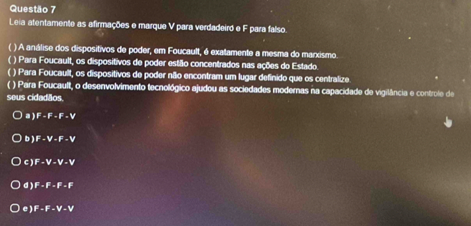 Leia atentamente as afirmações e marque V para verdadeiró e F para falso.
) A análise dos dispositivos de poder, em Foucault, é exatamente a mesma do marxismo.
 ( ) Para Foucault, os dispositivos de poder estão concentrados nas ações do Estado.
) Para Foucault, os dispositivos de poder não encontram um lugar definido que os centralize.
) Para Foucault, o desenvolvimento tecnológico ajudou as sociedades modernas na capacidade de vigilância e controle de
seus cidadãos.
a ) F-F-F-V
b) F-V-F-V
c ) F-V-V-V
d ) F-F-F-F
e ) F-F-V-V