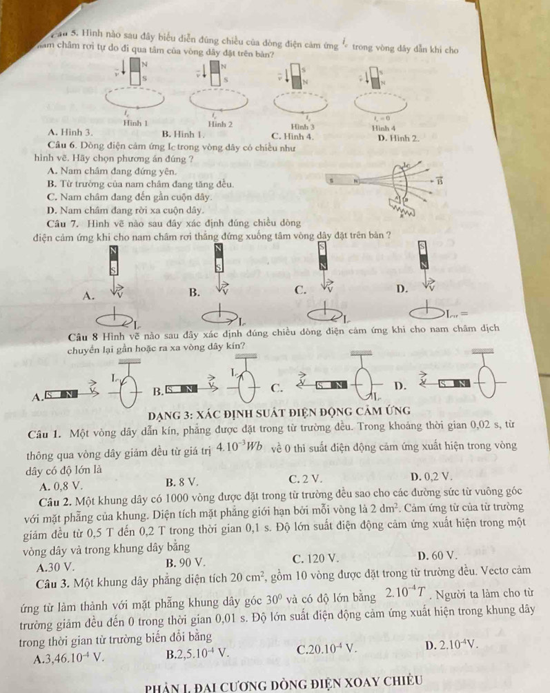 Cầu 5. Hình nào sau đây biểu diễn đũng chiều của dòng điện cảm ứng  trong vòng dây dẫn khi cho
nằm châm rơi tự do đi qua tâm của vòng dây đặt trên bản?
N
N
S
s v S
N
1
t_2=0
Hinh 1 Hinh 2 Hình 3
A. Hinh 3. B. Hinh 1. C. Hinh 4. Hình 4 D. Hinh 2.
Câu 6. Dồng điện cảm ứng Ic trong vòng dây có chiều như
hình vẽ. Hãy chọn phương án đúng ?
A. Nam châm đang đứng yên.
B. Từ trường của nam châm đang tăng đều.
C. Nam châm dang đến gần cuộn dây.
D. Nam châm đang rời xa cuộn dây. 
Câu 7. Hình vẽ nào sau đây xác định đúng chiều dòng
diện cảm ứng khi cho nam châm rơi thẳng đứng xuống tâm vòng dây đặt trên bản ?
A.
B.
C.
D.
I_ce=
Câu 8 Hình vẽ nào sau đây xác dịnh đúng chiều dòng diện cảm ứng khi cho nam châm dịch
chuyển lại gần hoặc ra xa vòng dây kín?
L
L
B.
C.
D.
A.
Dạng 3: xáC định suát điện động cảm ứng
Câu 1. Một vòng dây dẫn kín, phẳng được đặt trong từ trường đều. Trong khoảng thời gian 0,02 s, từ
thông qua vòng dây giảm đều từ giá trị 4.10^(-3)Wb về 0 thì suất điện động cảm ứng xuất hiện trong vòng
dây có độ lớn là
A. 0,8 V. B. 8 V. C. 2 V. D. 0,2 V.
Câu 2. Một khung dây có 1000 vòng được đặt trong từ trường đều sao cho các đường sức từ vuông góc
với mặt phẳng của khung. Diện tích mặt phẳng giới hạn bởi mỗi vòng là 2dm^2. Cảm ứng tử của từ trường
giám đều từ 0,5 T đến 0,2 T trong thời gian 0,1 s. Độ lớn suất diện động cảm ứng xuất hiện trong một
vòng dây và trong khung dây bằng D. 60 V.
A.30 V. B. 90 V. C. 120 V.
Câu 3. Một khung dây phẳng diện tích 20cm^2 5, gồm 10 vòng được đặt trong từ trường đều. Vectơ cảm
ứng từ làm thành với mặt phẵng khung dây góc 30° và có độ lớn bằng 2.10^(-4)T. Người ta làm cho từ
trường giảm đều đến 0 trong thời gian 0,01 s. Độ lớn suất điện động cảm ứng xuất hiện trong khung dây
trong thời gian từ trường biến đổi bằng
A. 3,46.10^(-4)V. B. 2,5.10^(-4)V. C. 20.10^(-4)V. D. 2.10^(-4)V.
phản I đai cương dòng điện xoay chiều