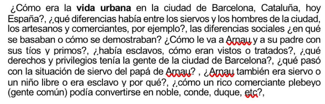 ¿Cómo era la vida urbana en la ciudad de Barcelona, Cataluña, hoy 
España?, ¿qué diferencias había entre los siervos y los hombres de la ciudad, 
los artesanos y comerciantes, por ejemplo?, las diferencias sociales ¿en qué 
se basaban o cómo se demostraban? ¿Cómo le va a Arau y a su padre con 
sus tíos y primos?, ¿había esclavos, cómo eran vistos o tratados?, ¿qué 
derechos y privilegios tenía la gente de la ciudad de Barcelona?, ¿qué pasó 
con la situación de siervo del papá de Arnay? , ¿Aray también era siervo o 
un niño libre o era esclavo y por qué?, ¿cómo un rico comerciante plebeyo 
(gente común) podía convertirse en noble, conde, duque, etç?,