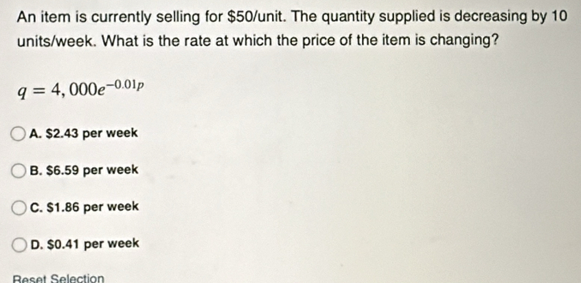 An item is currently selling for $50 /unit. The quantity supplied is decreasing by 10
units/week. What is the rate at which the price of the item is changing?
q=4,000e^(-0.01p)
A. $2.43 per week
B. $6.59 per week
C. $1.86 per week
D. $0.41 per week
Reset Selection