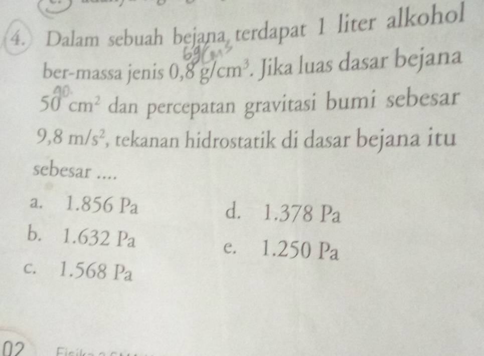 Dalam sebuah bejana terdapat 1 liter alkohol
ber-massa jenis 0,8g/cm^3. Jika luas dasar bejana
50cm^2 dan percepatan gravitasi bumi sebesar
9,8m/s^2 , tekanan hidrostatik di dasar bejana itu
sebesar ....
a.₹ 1.856Pa d. 1.378 Pa
b. 1.637
2Pa
e. 1.2 10 P_2
c. 1.568
02