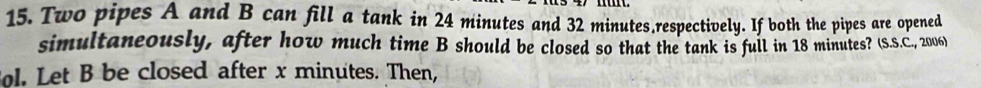 Two pipes A and B can fill a tank in 24 minutes and 32 minutes,respectively. If both the pipes are opened 
simultaneously, after how much time B should be closed so that the tank is full in 18 minutes? (S.S.C., 2006) 
ol. Let B be closed after x minutes. Then,