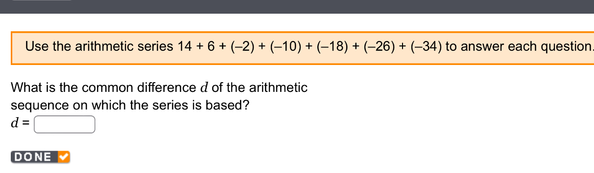 Use the arithmetic series 14+6+(-2)+(-10)+(-18)+(-26)+(-34) to answer each question 
What is the common difference d of the arithmetic 
sequence on which the series is based?
d=□
DONE