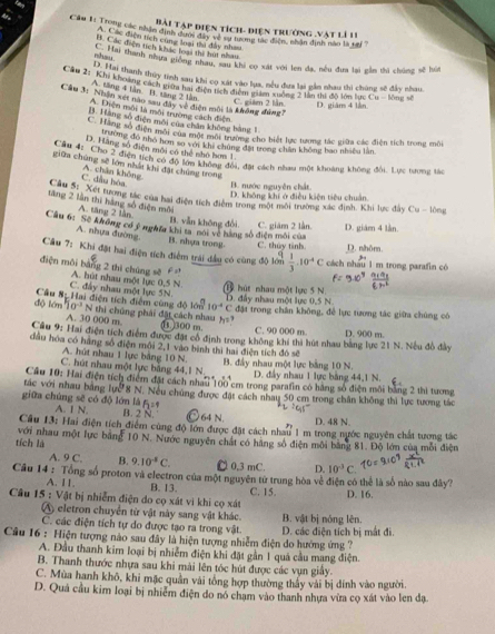 Bài Tập điện tích- điện trường .vật lí 11
Câu 1. Trong các nhận định đhợc đac Tật đắc đ Co tộc tận dịnn năn là tại
A. Các điện tích cùng loại thi đây nhau
B. Các điện tích khác loại thì bút nhao
nihsu Thn  thanh nhưa giống nhau, sau khi cọ sát với len đa, nêu đựa lại gầm thì chúng sẽ hú
T  n thanh thủy tinh sau khi cọ xát vào lua, nều đưa lai gần nhau thì chúng sẽ đầy nhau.
Câu 2: 'Khi khoảng cách giờa hai điện tch điểm ta c đan 2 lần thi độ lớn tực Cu-Mngst|
A. tăng 4 lần B. tăng 2 lằm
Câu 3: Nhận xet nào sau đây về điện môi là không đùng?
C. giám 2 lằn. D. giám 4 làn
A. Diện môi là môi trường cách điện
B. Hàng số điện môi của chân không bàng 1
C. Hang số diện môi của một môi trường cho biết lực tương lác giữa các điện tích trong môi
trường đó nhỏ hơn so với khi chúng đặt trong chân không bao nhiều lần
D. Hằng số điện môi có thể nhỏ hơm 1.
kiểm chan  2 điện tích có độ tớn chông đổi, đạt cách nhau một khoảng không đổi. Lực tương tác
giữa chúng sẽ lớm nhất khi đặi chúng trong
C. đầu hóa A. chân không
B. nước nguyên chất.
D. không khí ở điều kiện tiêu chuẩn.
ang   Xết tương tác của hai điện tích điểm trong một môi trường xác định. Khi lực đây Cu - lông
tăng 2 lần thi hàng số điện môi A. tăng 2 lần
B. vẫn không đổi. C. giám 2 lần. D. giám 4 lần.
Câu 6: Sẽ không có ý nghĩa khi ta nói về hàng số điện môi của
A. nhựa đường.
B. nhựa trong. C. thủy tinh D. nhôm.
Câu 7: Khi đặt hai điện tích điểm trái đầu có cùng độ lớn  1/3 .10^(-4)C cách nhâu 1 m trong parafin có
điện môi bằng 2 thì chúng sẽ A. hút nhau một lực 0,5N
P2?
C. đẩy nhau một lực 5N.  B  hút nhau một lực 5 N D. đấy nhau một lực 0,5 N
độ lớn Câu Sự Hai điện tích điểm cùng 10^(-3) N thi chúng phái đặt cách nhau h^2
4010n^(frac n)m 10^4C đặt trong chân không, để lực tương tác giữa chúng có
A. 30 000 m.   500 m. C. 90 000 m
Câu 9: Hai điện tích điểm được đặt cổ định trong không khi thi hút nhau bằng lực 21 N. Nếu đồ đây D. 900 m.
đầu hóa có hàng số điện môi 2,1 vào bình thì hai điện tích đó sẽ
A. hút nhau 1 lực bảng 10 N.  B. đầy nhau một lực bằng 10 N.
C. hút nhau một lực bằng 44.1N_in D. đây nhau 1 lực bằng 44,1 N.
tác với nhau bằng  Cầu 10: Hai điện tích điểm đặt cách nhau 100 cm trong parafin có hãng số điện môi bằng 2 thi tương
lue^b 8 N. Nếu chúng được đặt cách nhay 50 cm trong chân không thì lực tương tác
f_1=
giữa chúng sẽ có độ lớn là A. 1 N. B. 2 N. 64N
D. 48 N.
Câu 13: Hai điện tích điểm cùng độ lớn được đặt cách nhau 1 m trong nước nguyên chất tương tác
tích là với nhau một lực bằng 10 N. Nước nguyên chất có hãng số điện môi bằng 81. Độ lớn của mỗi điện
A. 9 C. B. 9.10^(-8)C. □ 0.3 mC. D. 10^(-3)C
Câu 14 : Tổng số proton và electron của một nguyên tử trung hòa về điện có thể là số nào sau đây?
A. 11. B. 13. C. 15.
Câu 15 : Vật bị nhiễm điện do cọ xát vì khi cọ xát D. 16.
A eletron chuyển từ vật này sang vật khác.
C. các điện tích tự do được tạo ra trong vật. B. vật bị nóng lên.
Câu 16 : Hiện tượng nào sau đây là hiện tượng nhiễm điện do hưởng ứng ? D. các điện tích bị mắt đi.
A. Đầu thanh kim loại bị nhiễm điện khi đặt gần 1 quá cầu mang điện.
B. Thanh thước nhựa sau khi mài lên tóc hút được các vụn giây.
C. Mùa hanh khô, khi mặc quân vài tổng hợp thường thấy vài bị đinh vào người.
D. Quả cầu kim loại bị nhiễm điện do nó cham vào thanh nhựa vừa cọ xát vào len đạ.