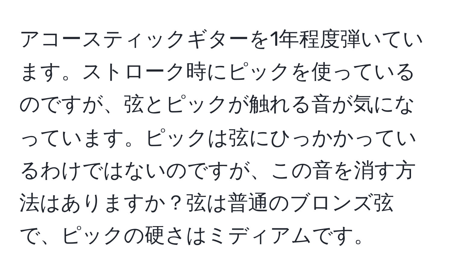 アコースティックギターを1年程度弾いています。ストローク時にピックを使っているのですが、弦とピックが触れる音が気になっています。ピックは弦にひっかかっているわけではないのですが、この音を消す方法はありますか？弦は普通のブロンズ弦で、ピックの硬さはミディアムです。