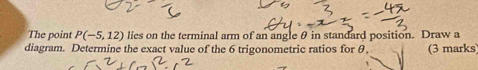 The point P(-5,12) lies on the terminal arm of an angle θ in standard position. Draw a 
diagram. Determine the exact value of the 6 trigonometric ratios for θ. (3 marks)