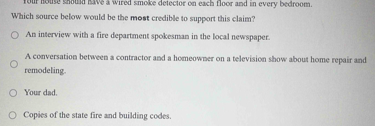 Your house should have a wired smoke detector on each floor and in every bedroom.
Which source below would be the most credible to support this claim?
An interview with a fire department spokesman in the local newspaper.
A conversation between a contractor and a homeowner on a television show about home repair and
remodeling.
Your dad.
Copies of the state fire and building codes.