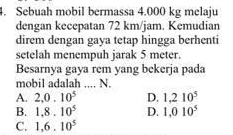 Sebuah mobil bermassa 4.000 kg melaju
dengan kecepatan 72 km/jam. Kemudian
direm dengan gaya tetap hingga berhenti
setelah menempuh jarak 5 meter.
Besarnya gaya rem yang bekerja pada
mobil adalah .... N.
A. 2,0.10^5 D. 1.210^5
B. 1.8.10^5 D. 1,010^5
C. 1,6.10^5