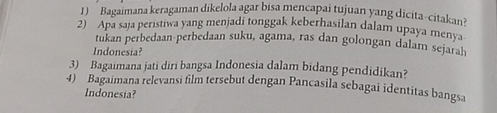 Bagaimana keragaman dikelola agar bisa mencapai tujuan yang dicita-citakan? 
2) Apa saja peristiwa yang menjadi tonggak keberhasilan dalam upaya menya 
tukan perbedaan-perbedaan suku, agama, ras dan golongan dalam sejarah 
Indonesia? 
3) Bagaimana jati diri bangsa Indonesia dalam bidang pendidikan? 
4) Bagaimana relevansi film tersebut dengan Pancasila sebagai identitas bangsa 
Indonesia?