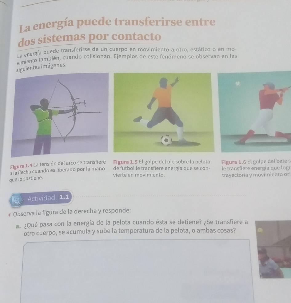 La energía puede transferirse entre 
dos sistemas por contacto 
La energía puede transferirse de un cuerpo en movimiento a otro, estático o en mo- 
vimiento también, cuando colisionan. Ejemplos de este fenómeno se observan en las 
siguientes imágenes: 
Figura 1.4 La tensión del arco se transfiere Figura 1.5 El golpe del pie sobre la pelota Figura 1.6 El golpe del bate s 
a la flecha cuando es liberado por la mano de futbol le transfiere energia que se con- le transfiere energía que logr 
vierte en movimiento. trayectoria y movimiento ori 
que lo sostiene. 
Actividad 1.1 
« Observa la figura de la derecha y responde: 
a. ¿Qué pasa con la energía de la pelota cuando ésta se detiene? ¿Se transfiere a 
otro cuerpo, se acumula y sube la temperatura de la pelota, o ambas cosas?