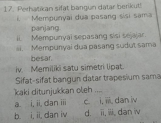 Perhatikan sifat bangun datar berikut!
i. Mempunyai dua pasang sisi sama
panjang.
ii. Mempunyai sepasang sisi sejajar.
iii. Mempunyai dua pasang sudut sama
besar.
iv. Memiliki satu simetri lipat.
Sifat-sifat bangun datar trapesium sama
kaki ditunjukkan oleh ....
a. i, ii, dan iii c. i, iii, dan iv
b. i, ii, dan iv d. ii, iii, dan iv