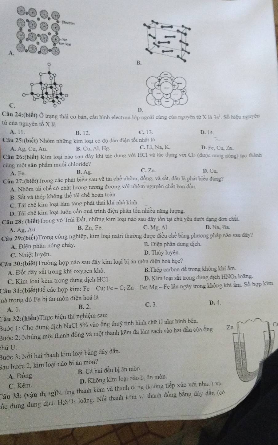 C.
D.
Câu 24:(biết) Ở trạng thái cơ bản, cầu hình electron lớp ngoài cùng của nguyên từ X là 3s^2. Số hiệu nguyên
tử của nguyên tố X là
A. 11. B. 12. C. 13. D. 14.
Câu 25:(biết) Nhóm những kim loại có độ dẫn điện tốt nhất là
A. Ag, Cu, Au. B. Cu, Al, Hg. C. Li, Na, K. D. Fe, Cu, Zn.
Câu 26:(biết) Kim loại nào sau đây khi tác dụng với HCl và tác dụng với Cl_2 (được nung nóng) tạo thánh
cùng một sản phẩm muối chloride?
A. Fe. B. Ag. C. Zn. D. Cu
Câu 27:(biết)Trong các phát biểu sau về tái chế nhôm, đồng, và sắt, đầu là phát biểu đúng?
A. Nhôm tái chế có chất lượng tương đương với nhôm nguyên chất ban đầu.
B. Sắt và thép không thể tái chế hoàn toàn.
C. Tái chế kim loại làm tăng phát thải khí nhà kính.
D. Tái chế kim loại luôn cần quá trình điện phân tốn nhiều năng lượng.
Câu 28: (biết)Trong vỏ Trái Đất, những kim loại nào sau đây tồn tại chủ yếu dưới đạng đơn chất.
A. Ag, Au. B. Zn, Fe. C. Mg, Al. D. Na, Ba.
Câu 29:(biết)Trong công nghiệp, kim loại natri thường được điều chế bằng phương pháp nào sau đây?
A. Điện phân nóng chảy. B. Điện phân dung dịch.
C. Nhiệt luyện. D. Thủy luyện.
Câu 30:(biết)Trường hợp nào sau đây kim loại bị ăn mòn điện hoá học?
A. Đốt dây sắt trong khí oxygen khô. B.Thép carbon đề trong không khí ẩm.
C. Kim loại kẽm trong dung dịch HC1. D. Kim loại sắt trong dung dịch HNO₃ loãng.
Câu 31:(biết)Đề các hợp kim: Fe - Cu; Fe Fe-C;Zn-Fe *; Mg - Fe lâu ngày trong không khí ẩm. Số hợp kim
mà trong đó Fe bị ăn mòn điện hoá là
C. 3.
A. 1. B. 2. D. 4.
Câu 32:(hiểu)Thực hiện thí nghiệm sau:
Bước 1: Cho dung dịch NaCl 5% vào ống thuỷ tinh hình chữ U như hình bên.
Buớc 2: Nhúng một thanh đồng và một thanh kẽm đã làm sạch vào hai đầu của ống Zn
C
chữ U.
Bước 3: Nối hai thanh kim loại bằng dây dẫn.
Sau bước 2, kim loại nào bị ăn mòn?
A. Đồng. B. Cả hai đều bị ăn mòn.
C. Kẽm. D. Không kim loại nào bị ăn mòn.
Câu 33: (vận dụng)Nhúng thanh kẽm và thanh dóng (không tiếp xúc với nhac) và
đốc đựng dung dịch H₂SO4 loãng. Nối thanh kêm và thanh đồng bằng dây dẫn (có