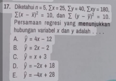 Diketahui n=5, sumlimits x=25, sumlimits y=40, sumlimits xy=180,
sumlimits (x-overline x)^2=10 , dan sumlimits (y-overline y)^2=10. 
Persamaan regresi yang menunjukkan
hubungan variabel x dan y adalah . . . .
A. widehat y=4x-12
B. widehat y=2x-2
C. widehat y=x+3
D. widehat y=-2x+18
E. widehat y=-4x+28