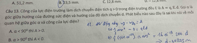 A. 51,2 mm. B. 23,5 mm. C. 12,8 mm. D. − 12.8 mm.
Câu 13. Công của lực điện trường làm dịch chuyển điện tích q>0 trong điện trường đều E là A=q.E.d 1. Gọi α là
góc giữa hướng của đường sức điện và hướng của độ dịch chuyền d. Phát biểu nào sau đây là sai khi nói về mối
quan hệ giữa góc α và công của lực điện?
A. alpha <90° thì A>0.
B. alpha >90° thì A<0</tex>.