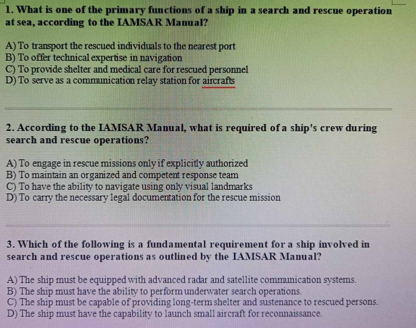 What is one of the primary functions of a ship in a search and rescue operation
at sea, according to the IAMSAR Manual?
A) To transport the rescued individuals to the nearest port
B) To offer technical expertise in navigation
C) To provide shelter and medical care for rescued personnel
D) To serve as a communication relay station for aircrafts
2. According to the IAMSAR Manual, what is required of a ship's crew during
search and rescue operations?
A) To engage in rescue missions only if explicitly authorized
B) To maintain an organized and competent response team
C) To have the ability to navigate using only visual landmarks
D) To carry the necessary legal documentation for the rescue mission
3. Which of the following is a fundamental requirement for a ship involved in
search and rescue operations as outlined by the IAMSAR Manual?
A) The ship must be equipped with advanced radar and satellite communication systems.
B) The ship must have the ability to perform underwater search operations.
C) The ship must be capable of providing long-term shelter and sustenance to rescued persons.
D) The ship must have the capability to launch small aircraft for reconnaissance.