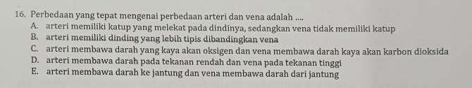 Perbedaan yang tepat mengenai perbedaan arteri dan vena adalah ....
A. arteri memiliki katup yang melekat pada dindinya, sedangkan vena tidak memiliki katup
B. arteri memiliki dinding yang lebih tipis dibandingkan vena
C. arteri membawa darah yang kaya akan oksigen dan vena membawa darah kaya akan karbon dioksida
D. arteri membawa darah pada tekanan rendah dan vena pada tekanan tinggi
E. arteri membawa darah ke jantung dan vena membawa darah dari jantung