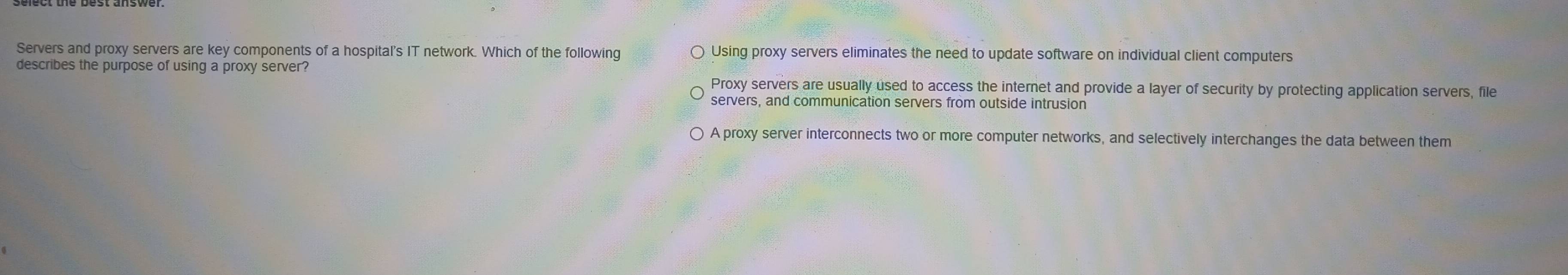 Servers and proxy servers are key components of a hospital's IT network. Which of the following Using proxy servers eliminates the need to update software on individual client computers
describes the purpose of using a proxy server?
Proxy servers are usually used to access the internet and provide a layer of security by protecting application servers, file
servers, and communication servers from outside intrusion
A proxy server interconnects two or more computer networks, and selectively interchanges the data between them