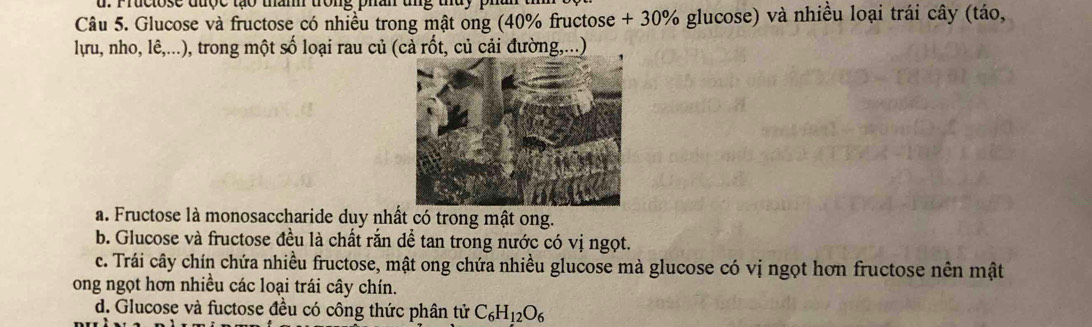 Pruclose được tạo tham trong phân ung tủy phan 
Câu 5. Glucose và fructose có nhiều trong mật ong (40% fructose + 30% glucose) và nhiều loại trái cây (táo,
lựu, nho, lê,...), trong một số loại rau củ (cả rốt, củ cải đường,...)
a. Fructose là monosaccharide duy nhất có trong mật ong.
b. Glucose và fructose đều là chất rắn dề tan trong nước có vị ngọt.
c. Trái cây chín chứa nhiều fructose, mật ong chứa nhiều glucose mà glucose có vị ngọt hơn fructose nên mật
ong ngọt hơn nhiều các loại trái cây chín.
d. Glucose và fuctose đều có công thức phân tử C_6H_12O_6