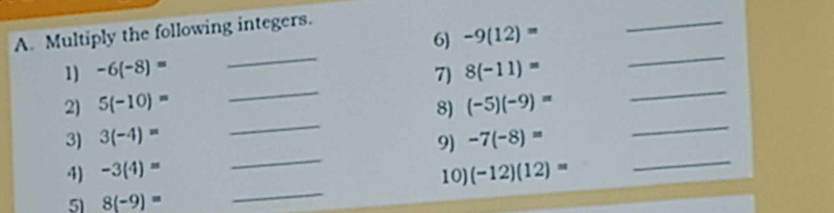 Multiply the following integers. 
6) -9(12)=
_ 
_ 
_ 
_ 
1) -6(-8)= 7) 8(-11)=
_ 
_ 
2) 5(-10)= 8) (-5)(-9)=
_ 
_ 
3) 3(-4)= -7(-8)=
9) 
_ 
_ 
4) -3(4)= (-12)(12)=
10) 
5 8(-9)=