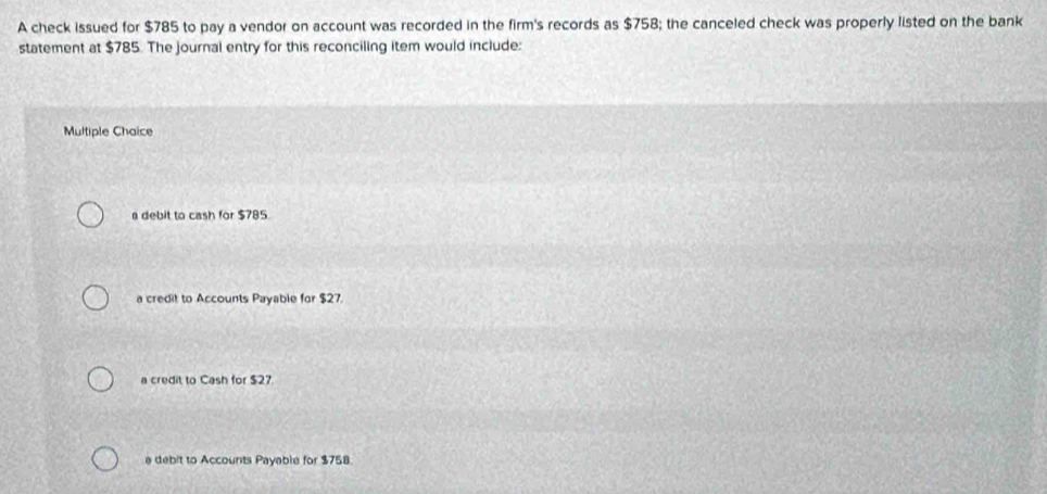 A check issued for $785 to pay a vendor on account was recorded in the firm's records as $758; the canceled check was properly listed on the bank
statement at $785. The journal entry for this reconciling item would include:
Multiple Chaice
a debit to cash for $785.
a credit to Accounts Payable for $27.
a credit to Cash for $27.
e debit to Accounts Payable for $758