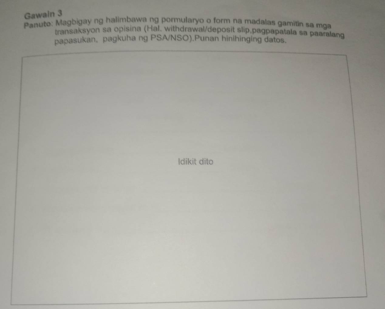 Gawain 3 
Panuto: Magbigay ng halimbawa ng pormularyo o form na madalas gamitin sa mga 
transaksyon sa opisina (Hal. withdrawal/deposit slip,pagpapatala sa paaralang 
papasukan, pagkuha ng PSA/NSO).Punan hinihinging datos. 
Idikit dito