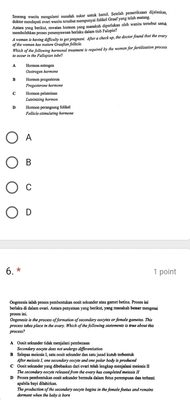 Seorang wanita mengalami masalah sukar untuk hamil. Setelah pemeriksaan dijalankan,
doktor mendapati ovari wanita tersebut mempunyai folikel Graaf yang telah matang.
Antara yang berikut, rawatan hormon yang manakah diperlukan oleh wanita tersebut untuk
membolehkan proses persenyawaan berlaku dalam tiub Falopio?
A woman is having difficulty to get pregnant. After a check up, the doctor found that the ovary
of the woman has mature Graafian follicle.
Which of the following hormonal treatment is required by the woman for fertilization process
to occur in the Fallopian tube?
A Hormon estrogen
Oestrogen hormone
B Hormon progesteron
Progesterone hormone
C Hormon peluteinan
Luteinizing hormon
D Hormon perangsang folikel
Follicle-stimulating hormone
A
B
C
D
6. * 1 point
Oogenesis ialah proses pembentukan oosit sekunder atau gamet betina. Proses ini
berlaku di dalam ovari. Antara penyataan yang berikut, yang manakah benar mengenai
proses ini.
Oogenesis is the process of formation of secondary oocytes or female gametes. This
process takes place in the ovary. Which of the following statements is true about this
process?
A Oosit sekunder tidak menjalani pembezaan
Secondary oocyte does not undergo differentiation
B Selepas meiosis I, satu oosit sekunder dan satu jasad kutub terbentuk
After meiosis I, one secondary oocyte and one polar body is produced
C Oosit sekunder yang dibebaskan dari ovari telah lengkap menjalani meiosis II
The secondary oocyte released from the ovary has completed meiosis II
D Proses pembentukan oosit sekunder bermula dalam fetus perempuan dan terhenti
apabila bayi dilahirkan.
The production of the secondary oocyte begins in the female foetus and remains
dormant when the baby is born