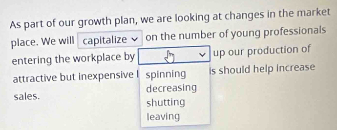 As part of our growth plan, we are looking at changes in the market
place. We will capitalize on the number of young professionals
entering the workplace by up our production of
attractive but inexpensive I spinning Is should help increase
sales. decreasing
shutting
leaving