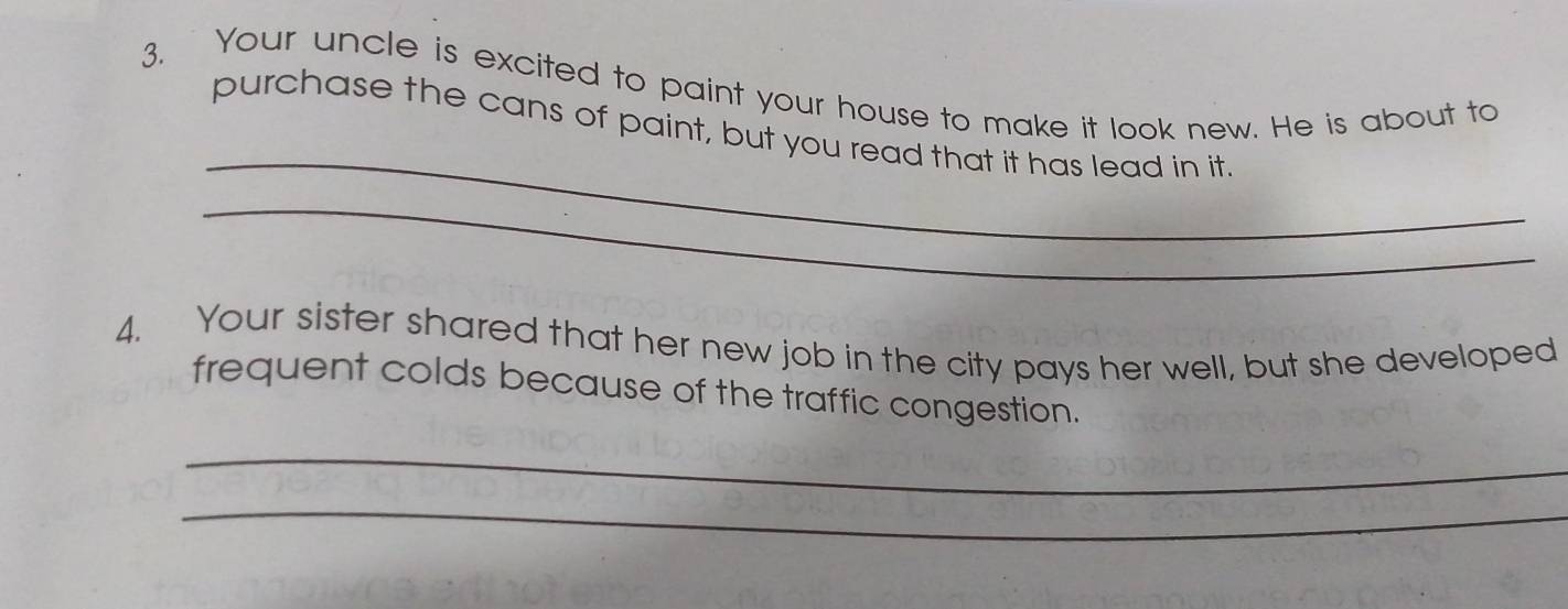 Your uncle is excited to paint your house to make it look new. He is about to 
_ 
purchase the cans of paint, but you read that it has lead in it. 
_ 
4. Your sister shared that her new job in the city pays her well, but she developed 
frequent colds because of the traffic congestion. 
_ 
_