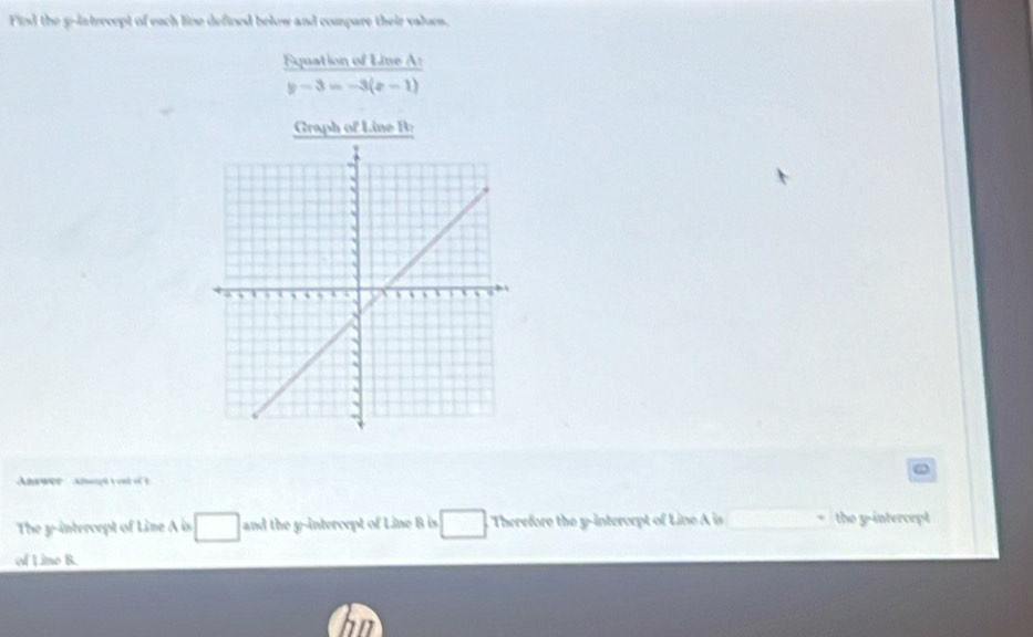 Find the g -intercept of each line defined below and compare their valors. 
Equation of Line A :
y-3=-3(x-1)
Graph of Line B : 
ω 
The y-intercept of Line A is □ and the y-intercept of Line B is □ Therefore the y-intercept of Line A is the y-intercept 
of Line B.