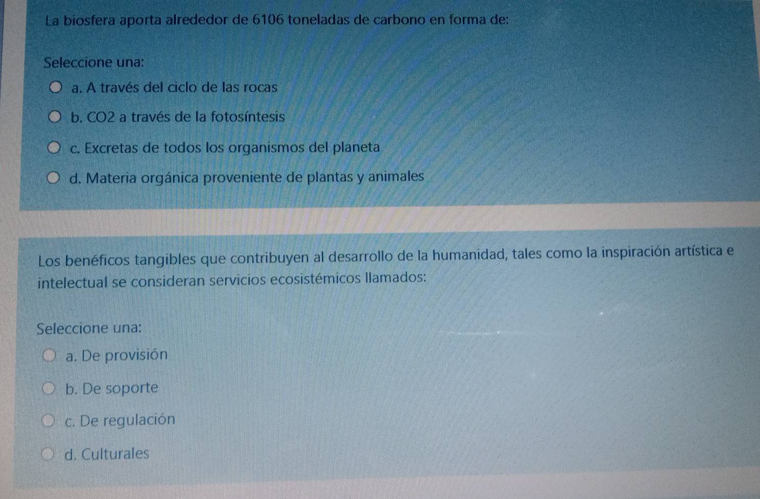 La biosfera aporta alrededor de 6106 toneladas de carbono en forma de:
Seleccione una:
a. A través del ciclo de las rocas
b. CO2 a través de la fotosíntesis
c. Excretas de todos los organismos del planeta
d. Materia orgánica proveniente de plantas y animales
Los benéficos tangibles que contribuyen al desarrollo de la humanidad, tales como la inspiración artística el
intelectual se consideran servicios ecosistémicos llamados:
Seleccione una:
a. De provisión
b. De soporte
c. De regulación
d. Culturales