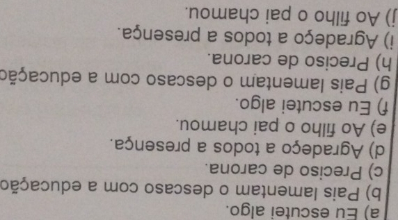 a) Eu escutei algo.
b) Pais lamentam o descaso com a educação
c) Preciso de carona.
d) Agradeço a todos a presença.
e) Ao filho o pai chamou.
f) Eu escutei algo.
g) Pais lamentam o descaso com a educação
h) Preciso de carona.
i) Agradeço a todos a presença.
j) Ao filho o pai chamou.