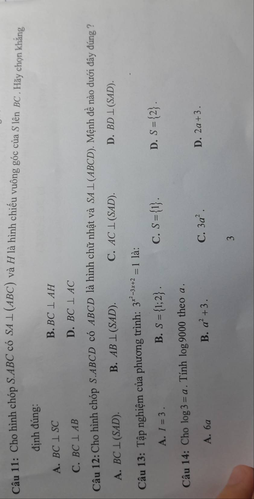 Cho hình chóp S. ABC có SA⊥ (ABC) và H là hình chiếu vuông góc của S lên BC . Hãy chọn khắng
định đúng:
A. BC⊥ SC
B. BC⊥ AH
C. BC⊥ AB
D. BC⊥ AC
Câu 12: Cho hình chóp S. ABCD có ABCD là hình chữ nhật và SA⊥ (ABCD). Mệnh đề nào dưới đây đúng ?
A. BC⊥ (SAD).
B. AB⊥ (SAD). C. AC⊥ (SAD). D. BD⊥ (SAD). 
Câu 13: Tập nghiệm của phương trình: 3^(x^2)-3x+2=1 là:
A. I=3.
C.
B. S= 1;2. S= 1.
D. S= 2. 
Câu 14: Cho log 3=a. Tính log 9000 theo a .
A. 6a B. a^2+3.
C. 3a^2.
D. 2a+3. 
3