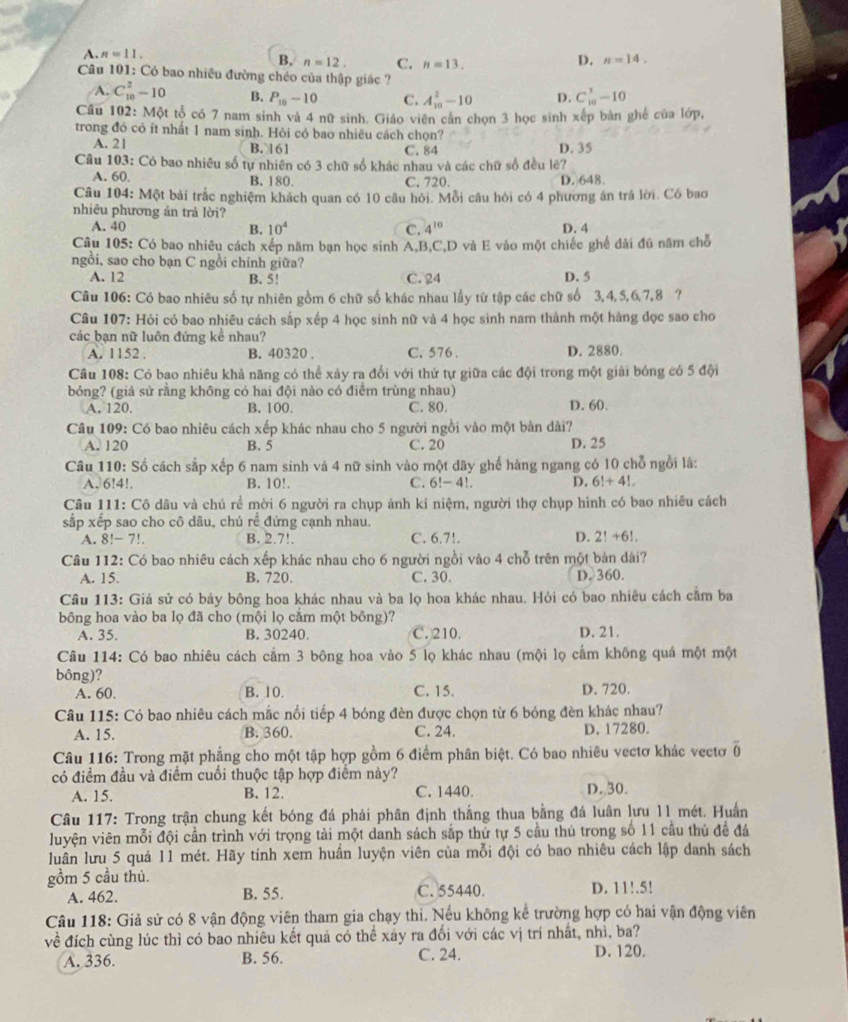 A. n=11.
B, n=12. C. n=13.
D. n=14.
Câu 101: Có bao nhiều đường chéo của thập giác ?
A. C_(10)^2-10 D. C_(10)^3-10
B. P_10-10 C. A_(10)^2-10
Câu 102: M_0 t tổ có 7 nam sinh và 4 nữ sinh. Giáo viên cản chọn 3 học sinh xếp bàn ghế của lớp,
trong đó có ít nhất 1 nam sinh. Hỏi có bao nhiêu cách chọn?
A. 21 B. 161 C. 84 D. 35
Câu 103: Có bao nhiêu số tự nhiên có 3 chữ số khác nhau và các chữ số đều lê?
A. 60 B. 180. C. 720. D. 648
Câu 104: Một bài trắc nghiệm khách quan có 10 câu hội. Mỗi câu hỏi có 4 phương án trả lời. Có bao
nhiêu phương án trả lời?
A. 40 B. 10^4 C. 4^(10) D. 4
Câu 105: Có bao nhiêu cách xếp năm bạn học sinh A,B,C,D và E vào một chiếc ghế dài đú năm chỗ
ngồi, sao cho bạn C ngồi chính giữa?
A. 12 B. 5! C. 24 D. 5
Câu 106: Có bao nhiêu số tự nhiên gồm 6 chữ số khác nhau lấy từ tập các chữ số 3,4,5,6,7,8 ?
Câu 107: Hỏi có bao nhiêu cách sắp xếp 4 học sinh nữ và 4 học sinh nam thành một hàng đọc sao cho
các bạn nữ luôn đứng kể nhau?
A. 1152 . B. 40320 , C. 576 . D. 2880.
Câu 108: Có bao nhiêu khả năng có thể xảy ra đối với thứ tự giữa các đội trong một giải bóng có 5 đội
bóng? (giả sử rằng không có hai đội nào có điểm trùng nhau)
A. 120. B. 100. C. 80. D. 60.
Câu 109: Có bao nhiêu cách xếp khác nhau cho 5 người ngồi vào một bản dài?
A. 120 B. 5 C. 20 D. 25
Câu 110: Số cách sắp xếp 6 nam sinh và 4 nữ sinh vào một dãy ghế hàng ngang có 10 chỗ ngồi là:
A. 6!4!. B. 10!. C. 6!-4! D. 6!+4!,
Câu 111: Cô dâu và chú rể mời 6 người ra chụp ảnh kỉ niệm, người thợ chụp hình có bao nhiều cách
sắp xếp sao cho cô dâu, chú rể đứng cạnh nhau.
A. 8!-7!. B. 2.7!. C. 6.7!. D. 2!+6!
Câu 112: Có bao nhiêu cách xếp khác nhau cho 6 người ngồi vào 4ch^2 trên một bản dài?
A. 15. B. 720. C. 30. D. 360.
Câu 113: Giả sử có bảy bông hoa khác nhau và ba lọ hoa khác nhau. Hỏi có bao nhiêu cách cầm ba
bông hoa vào ba lọ đã cho (mội lọ cắm một bông)?
A. 35. B. 30240. C. 210. D. 21.
Câu 114: Có bao nhiêu cách cắm 3 bông hoa vào 5 lọ khác nhau (mội lọ cẩm không quá một một
bông)? D. 720.
A. 60. B. 10. C. 15.
Câu 115: Có bao nhiêu cách mắc nổi tiếp 4 bóng đèn được chọn từ 6 bóng đèn khác nhau?
A. 15. B. 360. C. 24. D. 17280.
Câu 116: Trong mặt phẳng cho một tập hợp gồm 6 điểm phân biệt. Có bao nhiêu vectơ khác vectơ overline 0
có điểm đầu và điểm cuối thuộc tập hợp điểm này?
A. 15. B. 12. C. 1440. D. 30.
Câu 117: Trong trận chung kết bóng đá phải phân định thắng thua bằng đá luân lưu 11 mét. Huấn
luyện viên mỗi đội cần trình với trọng tài một danh sách sắp thứ tự 5 cầu thủ trong số 11 cầu thủ để đá
luân lưu 5 quả 11 mét. Hãy tính xem huấn luyện viên của mỗi đội có bao nhiêu cách lập danh sách
gồm 5 cầu thủ.
A. 462. B. 55. C. 55440. D. 11!.5!
Câu 118: Giả sử có 8 vận động viên tham gia chạy thi. Nếu không kể trường hợp có hai vận động viên
vhat e đích cùng lúc thì có bao nhiêu kết quả có thể xảy ra đối với các vị trí nhất, nhì, ba?
A. 336. B. 56. C. 24. D. 120.