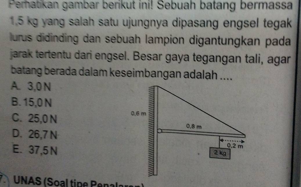 Peratikan gambar berikut ini! Sebuah batang bermassa
1.5 kg yang salah satu ujungnya dipasang engsel tegak
lurus didinding dan sebuah lampion digantungkan pada
jarak tertentu dari engsel. Besar gaya tegangan tali, agar
batang berada dalam keseimbangan adalah ....
A. 3,0 N
B. 15,0 N
C. 25,0N
D. 26,7 N
E. 37,5 N
UNAS (Soal tipe Penalare