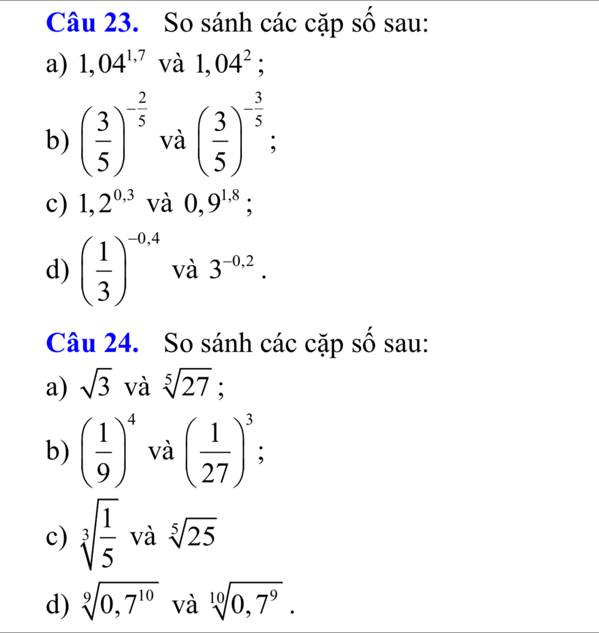 So sánh các cặp số sau: 
a) 1,04^(1,7) và 1,04^2
b) ( 3/5 )^- 2/5  và ( 3/5 )^- 3/5 ; 
c) 1,2^(0,3) và 0,9^(1,8); 
d) ( 1/3 )^-0,4 và 3^(-0,2). 
Câu 24. So sánh các cặp số sau: 
a) sqrt(3) và sqrt[5](27)
b) ( 1/9 )^4 và ( 1/27 )^3; 
c) sqrt[3](frac 1)5 và sqrt[5](25)
d) sqrt[9](0,7^(10)) và sqrt[10](0,7^9).