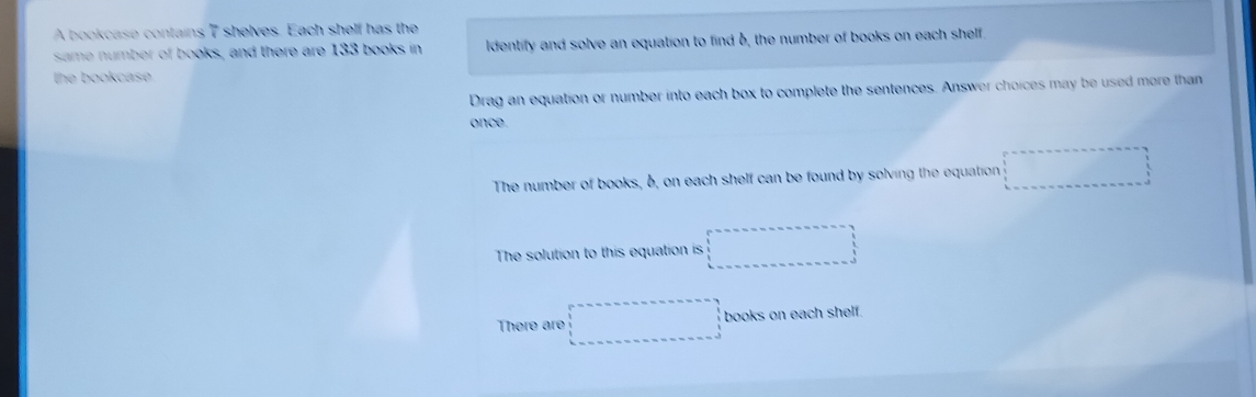 A bookcase contains 7 shelves. Each shelf has the
same number of books, and there are 133 books in ldentify and solve an equation to find b, the number of books on each shelf
the bookcase 
Drag an equation or number into each box to complete the sentences. Answer choices may be used more than
once.
The number of books, 6, on each shelf can be found by solving the equation overline  
The solution to this equation is □ 
There are □ books on each shelf.