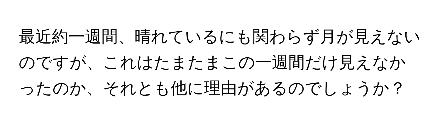 最近約一週間、晴れているにも関わらず月が見えないのですが、これはたまたまこの一週間だけ見えなかったのか、それとも他に理由があるのでしょうか？