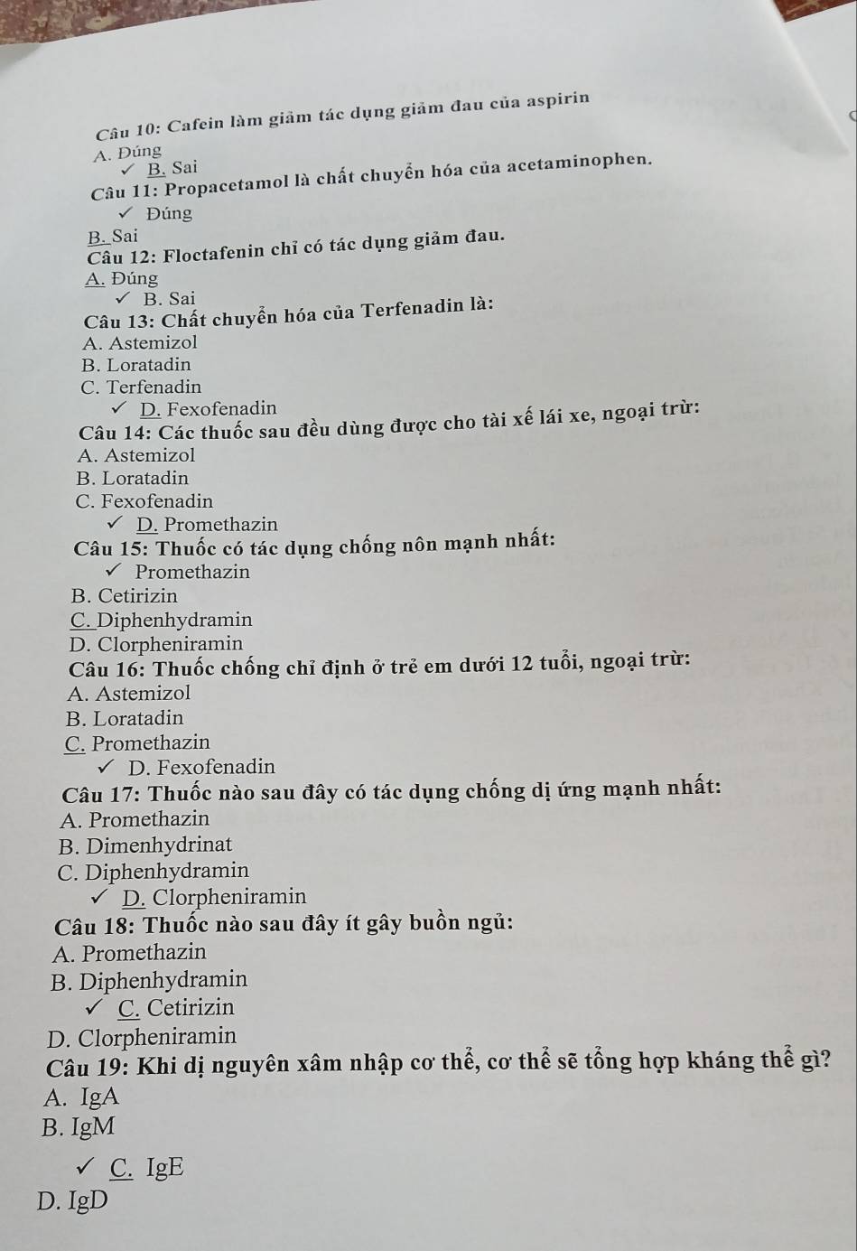 Cafein làm giảm tác dụng giảm đau của aspirin
A. Dúng
B. Sai
Câu 11: Propacetamol là chất chuyển hóa của acetaminophen.
Đúng
B. Sai
Câu 12: Floctafenin chỉ có tác dụng giảm đau.
A. Đúng
√ B. Sai
Câu 13: Chất chuyển hóa của Terfenadin là:
A. Astemizol
B. Loratadin
C. Terfenadin
D. Fexofenadin
Câu 14: Các thuốc sau đều dùng được cho tài xế lái xe, ngoại trừ:
A. Astemizol
B. Loratadin
C. Fexofenadin
D. Promethazin
Câu 15: Thuốc có tác dụng chống nôn mạnh nhất:
Promethazin
B. Cetirizin
C. Diphenhydramin
D. Clorpheniramin
Câu 16: Thuốc chống chỉ định ở trẻ em dưới 12 tuổi, ngoại trừ:
A. Astemizol
B. Loratadin
C. Promethazin
D. Fexofenadin
Câu 17: Thuốc nào sau đây có tác dụng chống dị ứng mạnh nhất:
A. Promethazin
B. Dimenhydrinat
C. Diphenhydramin
D. Clorpheniramin
* Câu 18: Thuốc nào sau đây ít gây buồn ngủ:
A. Promethazin
B. Diphenhydramin
C. Cetirizin
D. Clorpheniramin
Câu 19: Khi dị nguyên xâm nhập cơ thể, cơ thể sẽ tổng hợp kháng thể gì?
A. IgA
B. IgM
C. IgE
D. IgD